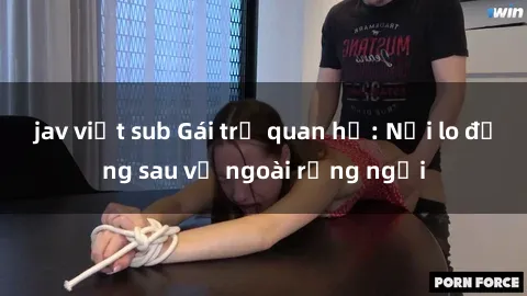 jav việt sub Gái trẻ quan hệ: Nỗi lo đằng sau vẻ ngoài rạng ngời