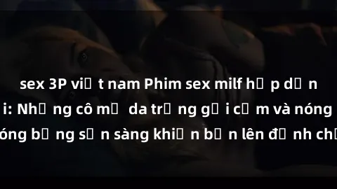 sex 3P việt nam Phim sex milf hấp dẫn nhất mọi thời đại: Những cô mẹ da trắng gợi cảm và nóng bỏng sẵn sàng khiến bạn lên đỉnh chỉ trong chớp mắt!