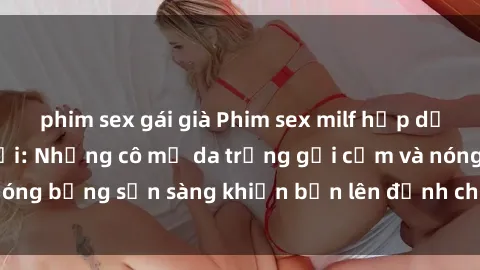 phim sex gái già Phim sex milf hấp dẫn nhất mọi thời đại: Những cô mẹ da trắng gợi cảm và nóng bỏng sẵn sàng khiến bạn lên đỉnh chỉ trong chớp mắt!