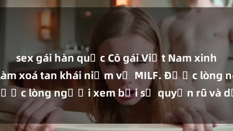 sex gái hàn quốc Cô gái Việt Nam xinh đẹp và gợi cảm làm xoá tan khái niệm về MILF. Được lòng người xem bởi sự quyến rũ và dễ thương.