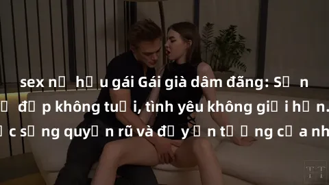 sex nữ hầu gái Gái già dâm đãng: Sự nứng của tuổi U vẻ đẹp không tuổi, tình yêu không giới hạn. Khám phá cuộc sống quyến rũ và đầy ấn tượng của những người phụ nữ trưởng thành!