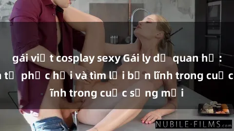 gái việt cosplay sexy Gái ly dị quan hệ: Hành trình tự phục hồi và tìm lại bản lĩnh trong cuộc sống mới
