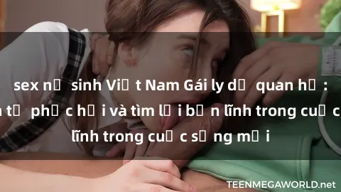 sex nữ sinh Việt Nam Gái ly dị quan hệ: Hành trình tự phục hồi và tìm lại bản lĩnh trong cuộc sống mới