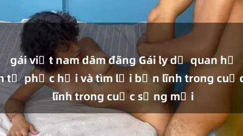 gái việt nam dâm đãng Gái ly dị quan hệ: Hành trình tự phục hồi và tìm lại bản lĩnh trong cuộc sống mới