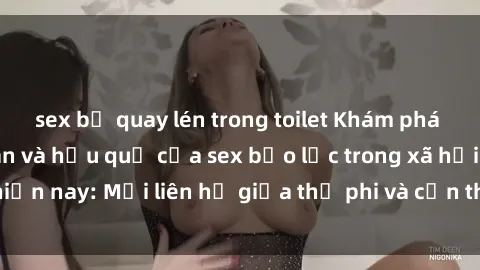 sex bị quay lén trong toilet Khám phá những nguyên nhân và hậu quả của sex bạo lực trong xã hội hiện nay: Mối liên hệ giữa thị phi và cần thiết phải ngăn chặn.