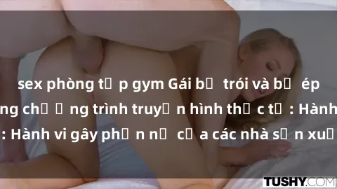 sex phòng tập gym Gái bị trói và bị ép buộc làm tình trong chương trình truyền hình thực tế: Hành vi gây phẫn nộ của các nhà sản xuất và người xem.