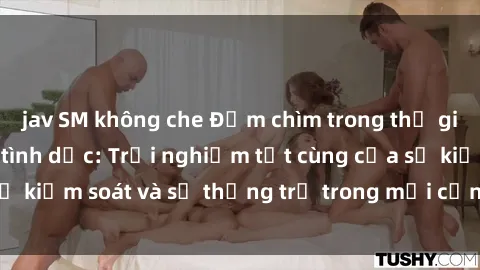 jav SM không che Đắm chìm trong thế giới phim sex nô lệ tình dục: Trải nghiệm tột cùng của sự kiểm soát và sự thống trị trong mỗi cảnh quay mãnh liệt