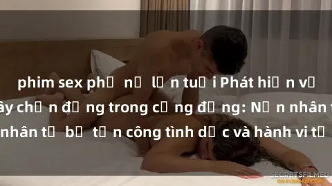 phim sex phụ nữ lớn tuổi Phát hiện vụ án bạo dâm sex gây chấn động trong cộng đồng: Nạn nhân tố bị tấn công tình dục và hành vi tệ hại được tiết lộ