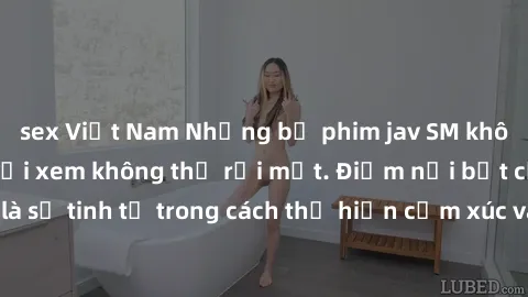 sex Việt Nam Những bộ phim jav SM không che khiến người xem không thể rời mắt. Điểm nổi bật của thể loại này là sự tinh tế trong cách thể hiện cảm xúc và sự hấp dẫn của những cảnh quay.