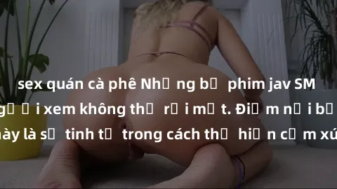 sex quán cà phê Những bộ phim jav SM không che khiến người xem không thể rời mắt. Điểm nổi bật của thể loại này là sự tinh tế trong cách thể hiện cảm xúc và sự hấp dẫn của những cảnh quay.