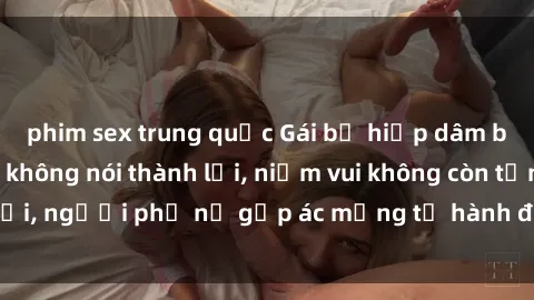phim sex trung quốc Gái bị hiếp dâm bạo lực: Nỗi đau không nói thành lời, niềm vui không còn tồn tại, người phụ nữ gặp ác mộng từ hành động độc ác của kẻ xấu.