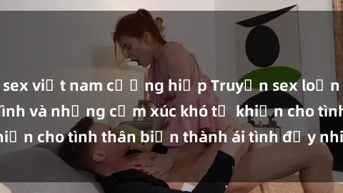 sex việt nam cưỡng hiếp Truyện sex loạn luân: Bí mật gia đình và những cảm xúc khó tả khiến cho tình thân biến thành ái tình đầy nhiệt huyết