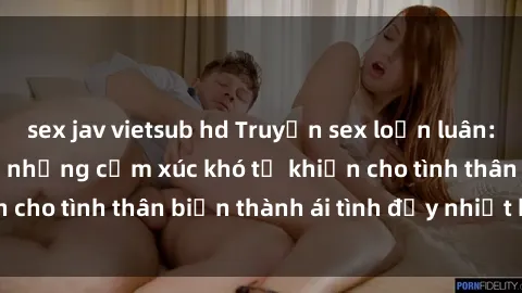 sex jav vietsub hd Truyện sex loạn luân: Bí mật gia đình và những cảm xúc khó tả khiến cho tình thân biến thành ái tình đầy nhiệt huyết