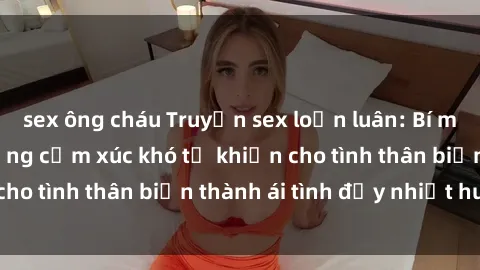 sex ông cháu Truyện sex loạn luân: Bí mật gia đình và những cảm xúc khó tả khiến cho tình thân biến thành ái tình đầy nhiệt huyết