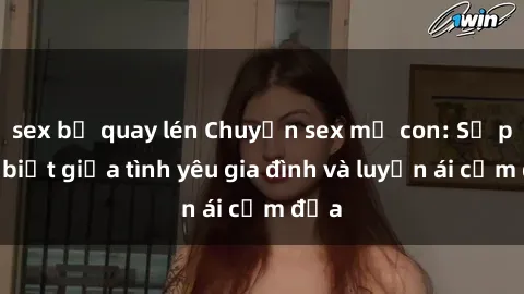 sex bị quay lén Chuyện sex mẹ con: Sự phân biệt giữa tình yêu gia đình và luyến ái cấm địa