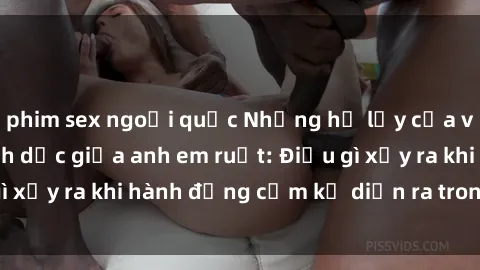 phim sex ngoại quốc Những hệ lụy của việc có quan hệ tình dục giữa anh em ruột: Điều gì xảy ra khi hành động cấm kỵ diễn ra trong gia đình?