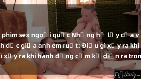 phim sex ngoại quốc Những hệ lụy của việc có quan hệ tình dục giữa anh em ruột: Điều gì xảy ra khi hành động cấm kỵ diễn ra trong gia đình?