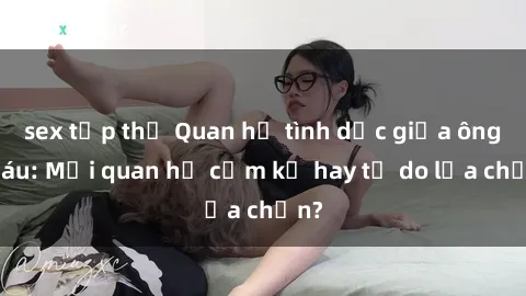 sex tập thể Quan hệ tình dục giữa ông cháu: Mối quan hệ cấm kỵ hay tự do lựa chọn?