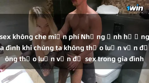 sex không che miễn phí Những ảnh hưởng đến tình cảm gia đình khi chúng ta không thảo luận vấn đề sex trong gia đình
