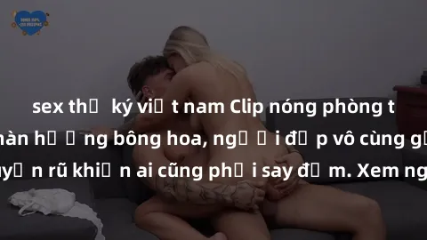 sex thư ký việt nam Clip nóng phòng tắm: Hít thở nồng nàn hương bông hoa, người đẹp vô cùng gợi cảm và quyến rũ khiến ai cũng phải say đắm. Xem ngay để trải nghiệm điều đặc biệt!