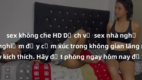 sex không che HD Dịch vụ sex nhà nghỉ đẳng cấp: Trải nghiệm đầy cảm xúc trong không gian lãng mạn, đầy kích thích. Hãy đặt phòng ngay hôm nay để thỏa mãn khát khao của bạn!