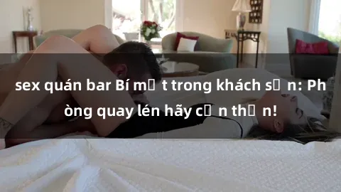 sex quán bar Bí mật trong khách sạn: Phòng quay lén hãy cẩn thận!