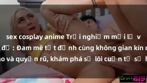 sex cosplay anime Trải nghiệm mới lạ với sex phòng thay đồ: Đam mê tột đỉnh cùng không gian kín đáo và quyến rũ, khám phá sự lôi cuốn từ sự hấp dẫn của nơi này.