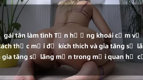 gái tân làm tình Tận hưởng khoái cảm với sex ngoài trời: Cách thức mới để kích thích và gia tăng sự lãng mạn trong mối quan hệ của bạn!