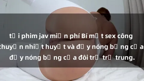 tải phim jav miễn phí Bí mật sex công viên: Những câu chuyện nhiệt huyết và đầy nóng bỏng của đôi trẻ trẻ trung.
