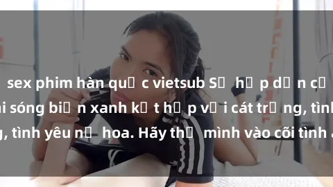 sex phim hàn quốc vietsub Sự hấp dẫn của sex bãi biển: Khi sóng biển xanh kết hợp với cát trắng, tình yêu nở hoa. Hãy thả mình vào cõi tình ái giữa sóng biển!