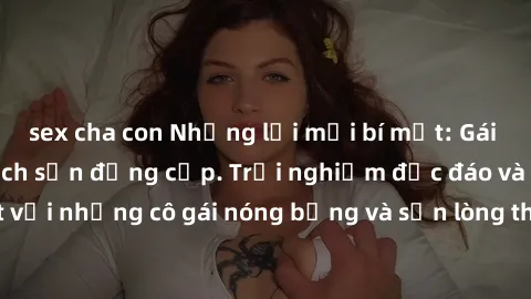 sex cha con Những lời mời bí mật: Gái Việt làm tình ở khách sạn đẳng cấp. Trải nghiệm độc đáo và cuốn hút với những cô gái nóng bỏng và sẵn lòng thỏa mãn mọi nhu cầu của bạn.