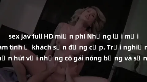 sex jav full HD miễn phí Những lời mời bí mật: Gái Việt làm tình ở khách sạn đẳng cấp. Trải nghiệm độc đáo và cuốn hút với những cô gái nóng bỏng và sẵn lòng thỏa mãn mọi nhu cầu của bạn.