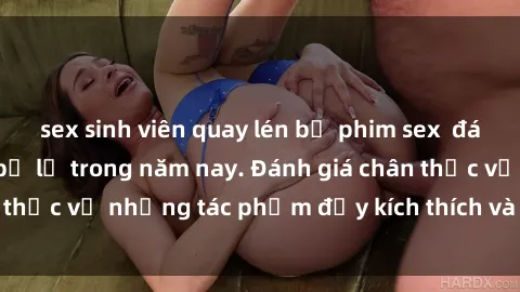 sex sinh viên quay lén bộ phim sex  đáng xem không thể bỏ lỡ trong năm nay. Đánh giá chân thực về những tác phẩm đầy kích thích và hấp dẫn này.