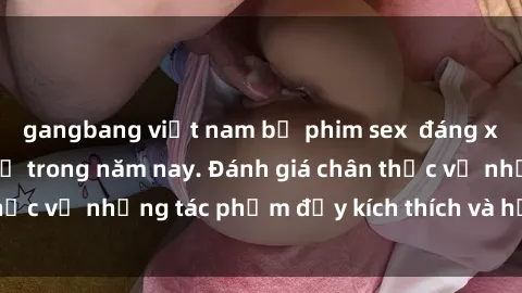 gangbang việt nam bộ phim sex  đáng xem không thể bỏ lỡ trong năm nay. Đánh giá chân thực về những tác phẩm đầy kích thích và hấp dẫn này.