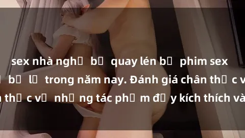 sex nhà nghỉ bị quay lén bộ phim sex  đáng xem không thể bỏ lỡ trong năm nay. Đánh giá chân thực về những tác phẩm đầy kích thích và hấp dẫn này.