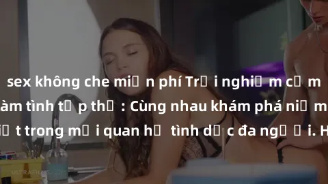 sex không che miễn phí Trải nghiệm cảm xúc mới mẻ với làm tình tập thể: Cùng nhau khám phá niềm vui và sự mãnh liệt trong mối quan hệ tình dục đa người. Hãy thử ngay để biết cảm giác thú vị này!