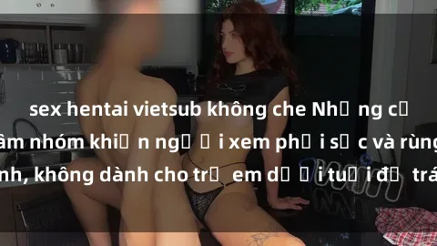 sex hentai vietsub không che Những cảnh phim sex bạo dâm nhóm khiến người xem phải sốc và rùng mình, không dành cho trẻ em dưới tuổi để tránh ảnh hưởng tiêu cực.