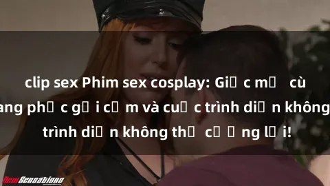 clip sex Phim sex cosplay: Giấc mơ  cùng những bộ trang phục gợi cảm và cuộc trình diễn không thể cưỡng lại!