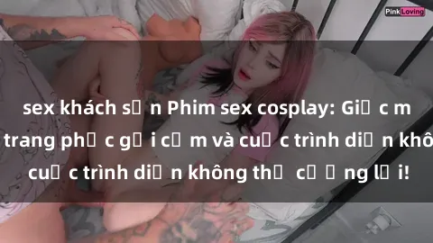 sex khách sạn Phim sex cosplay: Giấc mơ  cùng những bộ trang phục gợi cảm và cuộc trình diễn không thể cưỡng lại!