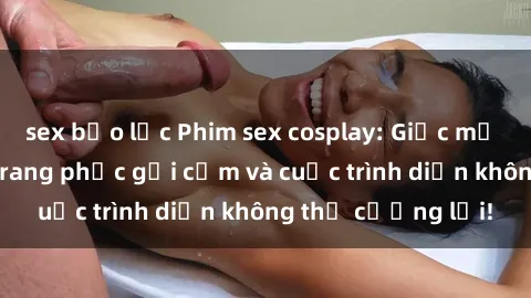 sex bạo lực Phim sex cosplay: Giấc mơ  cùng những bộ trang phục gợi cảm và cuộc trình diễn không thể cưỡng lại!