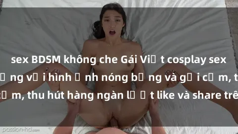 sex BDSM không che Gái Việt cosplay sexy khiến fan phát cuồng với hình ảnh nóng bỏng và gợi cảm, thu hút hàng ngàn lượt like và share trên mạng xã hội.