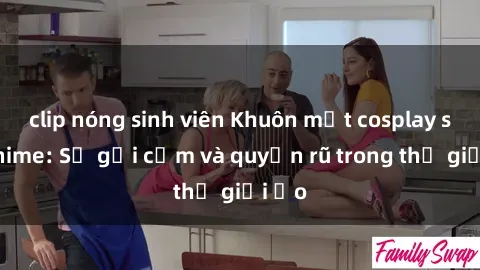 clip nóng sinh viên Khuôn mặt cosplay sex anime: Sự gợi cảm và quyến rũ trong thế giới ảo