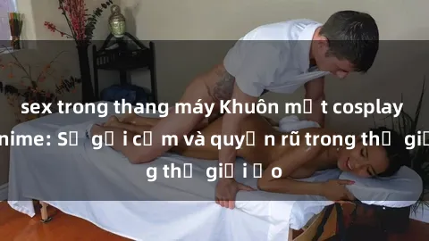sex trong thang máy Khuôn mặt cosplay sex anime: Sự gợi cảm và quyến rũ trong thế giới ảo