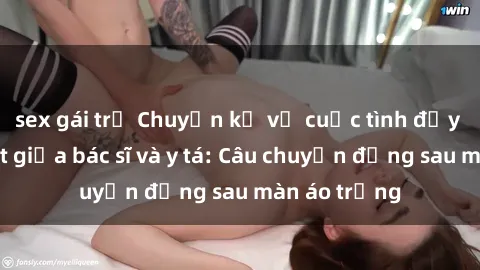 sex gái trẻ Chuyện kể về cuộc tình đầy nhiệt huyết giữa bác sĩ và y tá: Câu chuyện đằng sau màn áo trắng