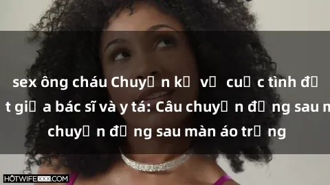 sex ông cháu Chuyện kể về cuộc tình đầy nhiệt huyết giữa bác sĩ và y tá: Câu chuyện đằng sau màn áo trắng