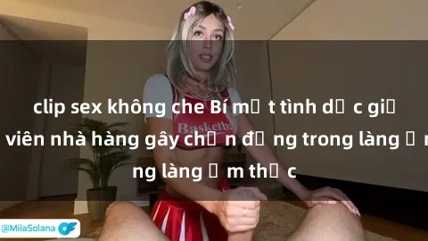 clip sex không che Bí mật tình dục giữa nhân viên nhà hàng gây chấn động trong làng ẩm thực
