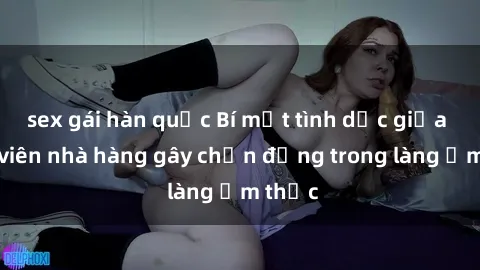 sex gái hàn quốc Bí mật tình dục giữa nhân viên nhà hàng gây chấn động trong làng ẩm thực