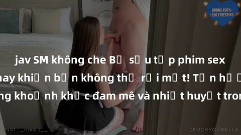 jav SM không che Bộ sưu tập phim sex Mỹ hot nhất năm nay khiến bạn không thể rời mắt! Tận hưởng những khoảnh khắc đam mê và nhiệt huyết trong các tác phẩm nóng bỏng này!