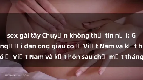 sex gái tây Chuyện không thể tin nổi: Gái Tây quan hệ với người đàn ông giàu có ở Việt Nam và kết hôn sau chỉ một tháng