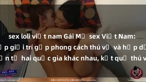 sex loli việt nam Gái Mỹ sex Việt Nam: Khi nền công nghiệp giải trí gặp phong cách thú vị và hấp dẫn từ hai quốc gia khác nhau, kết quả thú vị không thể bỏ qua.